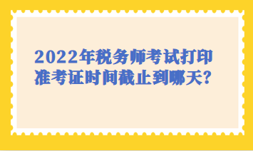 2022年税务师考试打印时间截止到哪天