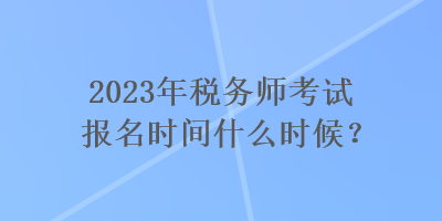 2023年税务师考试报名时间什么时候？