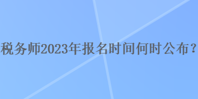 税务师2023年报名时间何时公布？