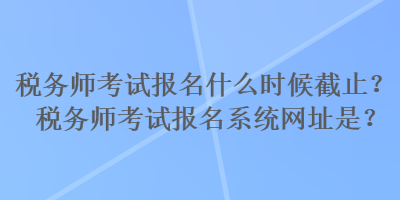 税务师考试报名什么时候截止？税务师考试报名系统网址是？