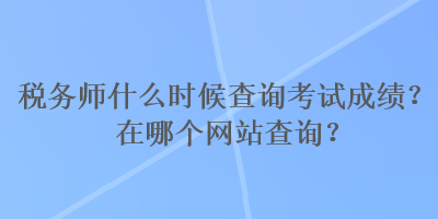 税务师什么时候查询考试成绩？在哪个网站查询？