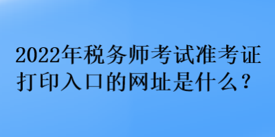 2022年税务师考试准考证打印入口的网址是什么？