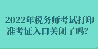 2022年税务师考试打印准考证入口关闭了吗？