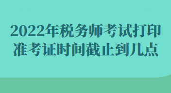 2022年税务师考试打印准考证时间截止到几点