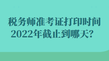 税务师准考证打印时间2022年截止到哪天？