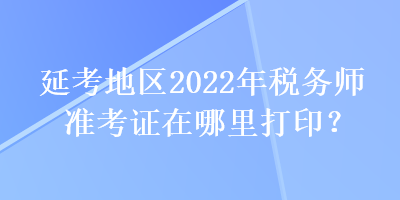 延考地区2022年税务师准考证在哪里打印？