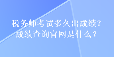 税务师考试多久出成绩？成绩查询官网是什么？