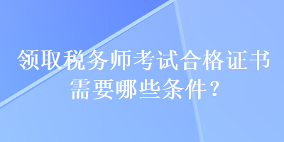 领取税务师考试合格证书需要哪些条件？