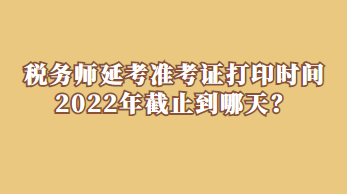 税务师延考准考证打印时间2022年截止到哪天？