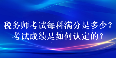 税务师考试每科满分是多少？考试成绩是如何认定的？