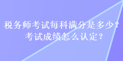 税务师考试每科满分是多少？考试成绩怎么认定？