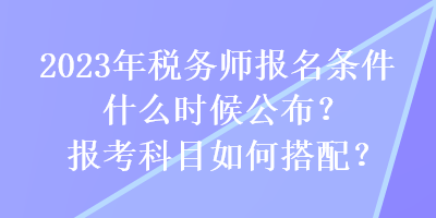 2023年税务师报名条件什么时候公布？报考科目如何搭配？