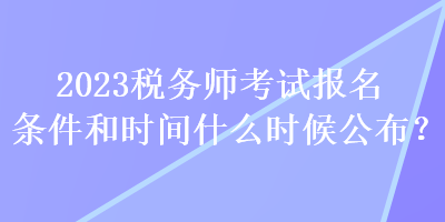 2023税务师考试报名条件和时间什么时候公布？