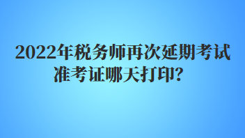 2022年税务师再次延期考试准考证哪天打印？