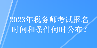 2023年税务师考试报名时间和条件何时公布？