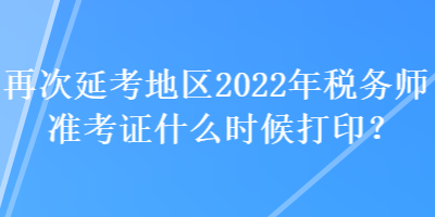 再次延考地区2022年税务师准考证什么时候打印？