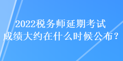 2022税务师延期考试成绩大约在什么时候公布？