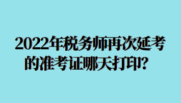 2022年税务师再次延考的准考证哪天打印？