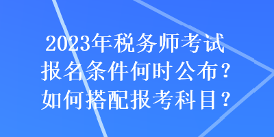 2023年税务师考试报名条件何时公布？如何搭配报考科目？