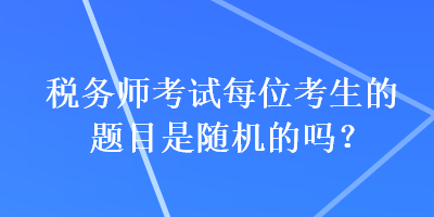 税务师考试每位考生的题目是随机的吗？