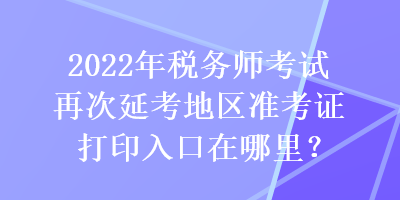 2022年税务师考试再次延考地区准考证打印入口在哪里？