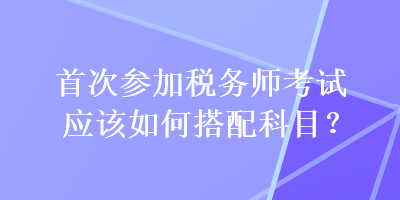 首次参加税务师考试应该如何搭配科目？