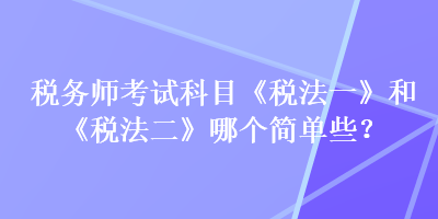 税务师考试科目《税法一》和《税法二》哪个简单些？