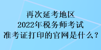 再次延考地区2022税务师考试准考证打印的官网是什么？