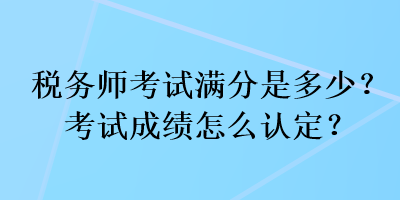 税务师考试满分是多少？考试成绩怎么认定？