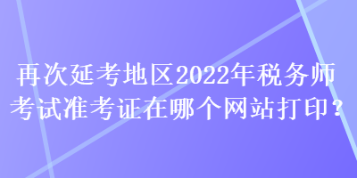 再次延考地区2022年税务师考试准考证在哪个网站打印？