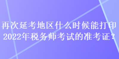 再次延考地区什么时候能打印2022年税务师考试的准考证？