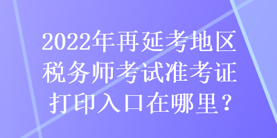 2022年再延考地区税务师考试准考证打印入口在哪里？