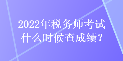 2022年税务师考试什么时候查成绩？