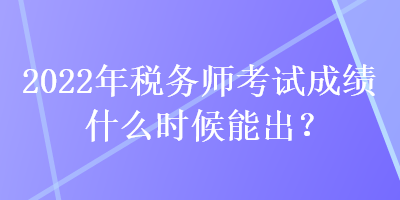 2022年税务师考试成绩什么时候能出？