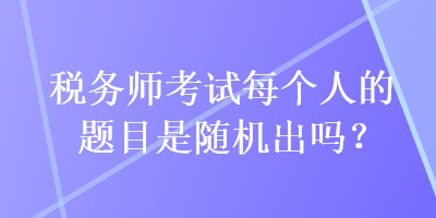 税务师考试每个人的题目是随机出吗？