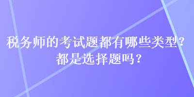 税务师的考试题都有哪些类型？都是选择题吗？