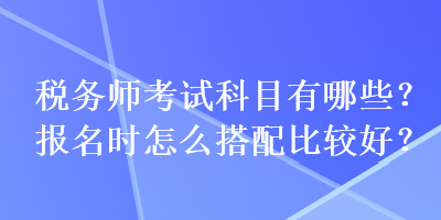 税务师考试科目有哪些？报名时怎么搭配比较好？