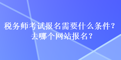 税务师考试报名需要什么条件？去哪个网站报名？