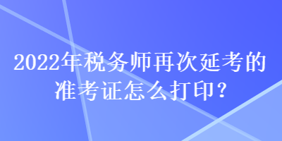 2022年税务师再次延考的准考证怎么打印？