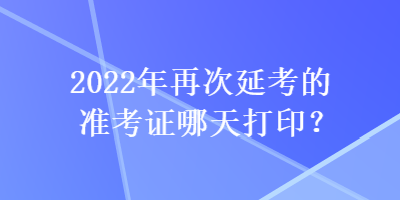 2022年再次延考的准考证哪天打印？