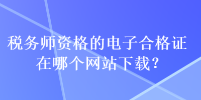 税务师资格的电子合格证在哪个网站下载？