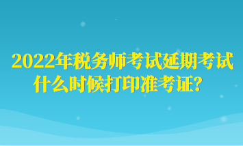 2022年税务师考试延期考试什么时候打印准考证？