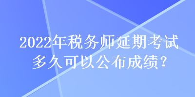 2022年税务师延期考试多久可以公布成绩？