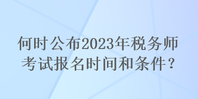 何时公布2023年税务师考试报名时间和条件？