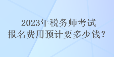 2023年税务师考试报名费用预计要多少钱？