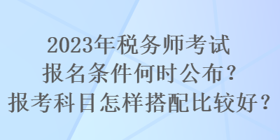 2023年税务师考试报名条件何时公布？报考科目怎样搭配比较好？