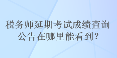 税务师延期考试成绩查询公告在哪里能看到？