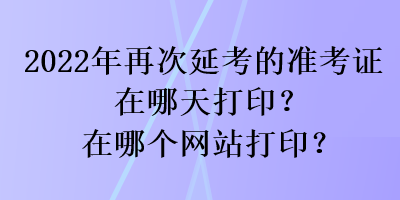 2022年再次延考的准考证在哪天打印？在哪个网站打印？