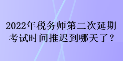 2022年税务师第二次延期考试时间推迟到哪天了？