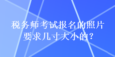 税务师考试报名的照片要求几寸大小的？